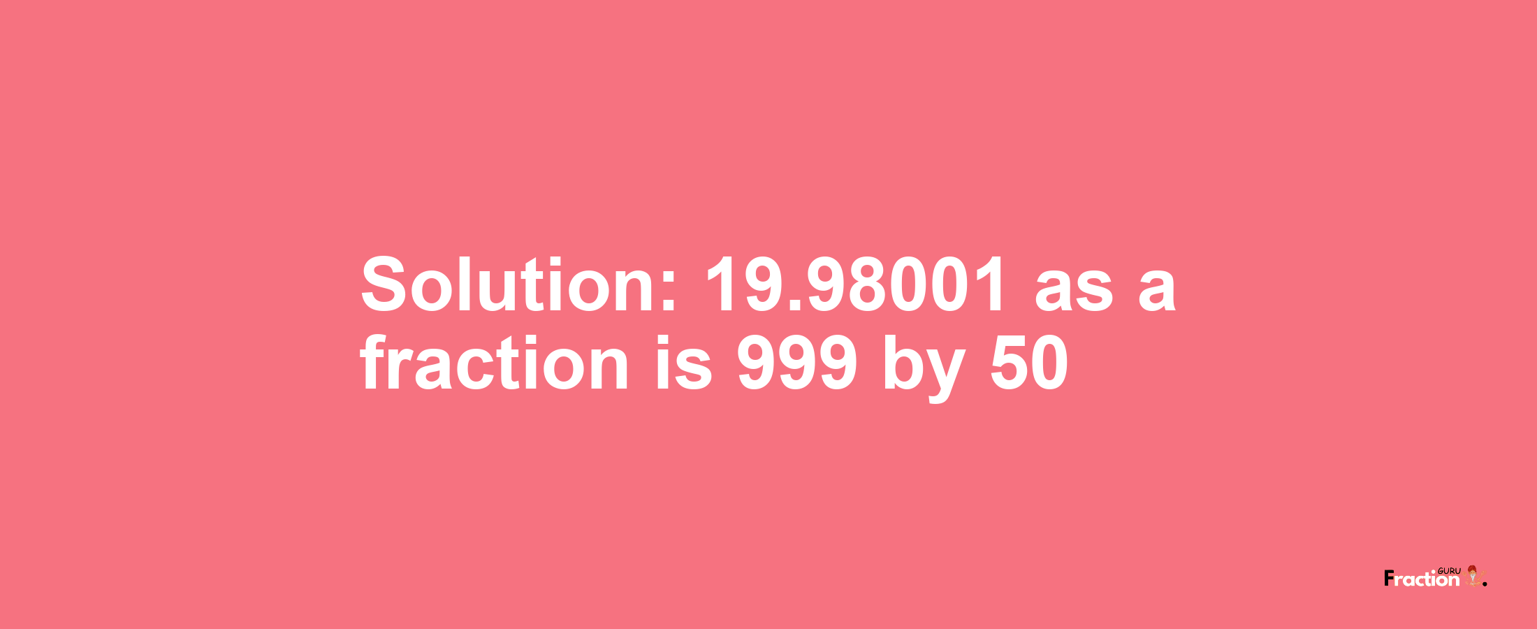 Solution:19.98001 as a fraction is 999/50